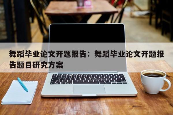 舞蹈毕业论文开题报告：舞蹈毕业论文开题报告题目研究方案