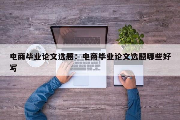 电商毕业论文选题：电商毕业论文选题哪些好写