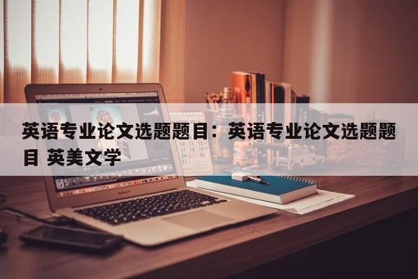 英语专业论文选题题目：英语专业论文选题题目 英美文学
