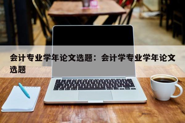 会计专业学年论文选题：会计学专业学年论文选题