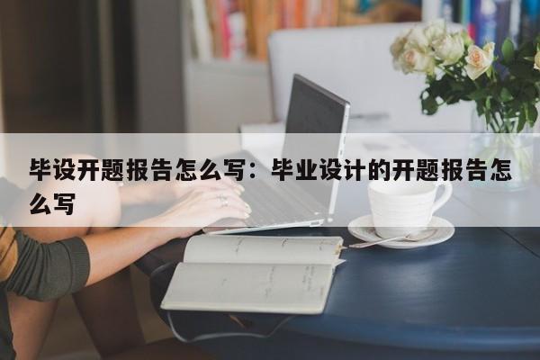 毕设开题报告怎么写：毕业设计的开题报告怎么写