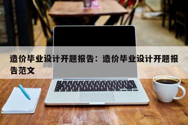 造价毕业设计开题报告：造价毕业设计开题报告范文