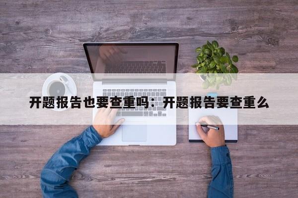 开题报告也要查重吗：开题报告要查重么