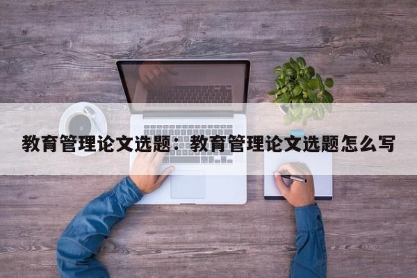 教育管理论文选题：教育管理论文选题怎么写