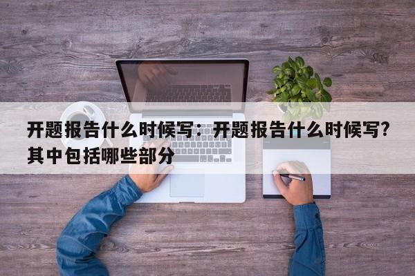 开题报告什么时候写：开题报告什么时候写?其中包括哪些部分