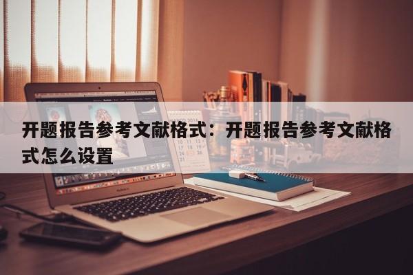 开题报告参考文献格式：开题报告参考文献格式怎么设置