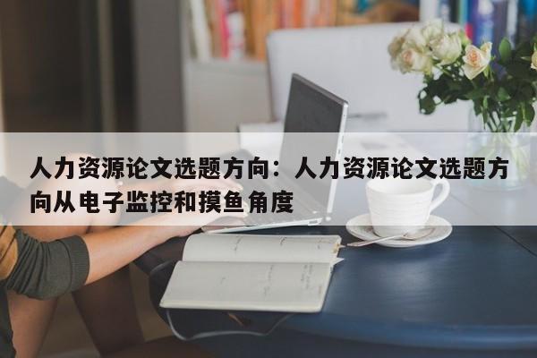 人力资源论文选题方向：人力资源论文选题方向从电子监控和摸鱼角度