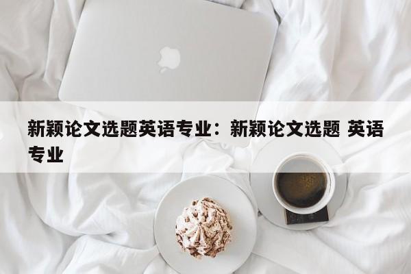 新颖论文选题英语专业：新颖论文选题 英语专业