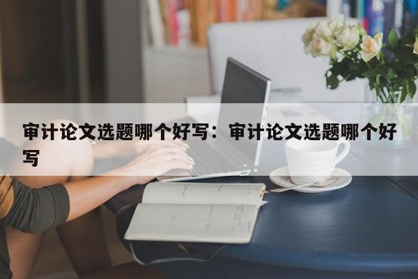 审计论文选题哪个好写：审计论文选题哪个好写