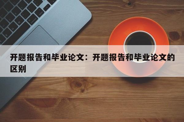开题报告和毕业论文：开题报告和毕业论文的区别