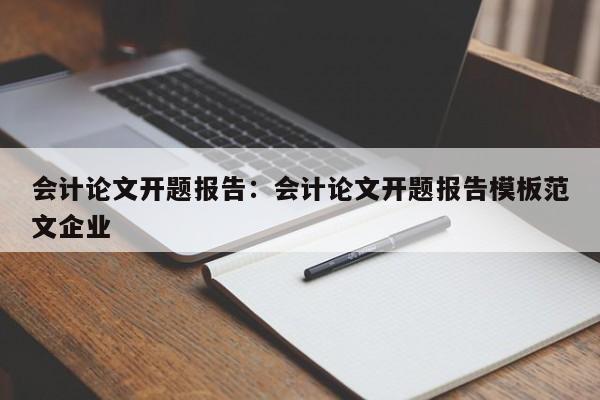 会计论文开题报告：会计论文开题报告模板范文企业