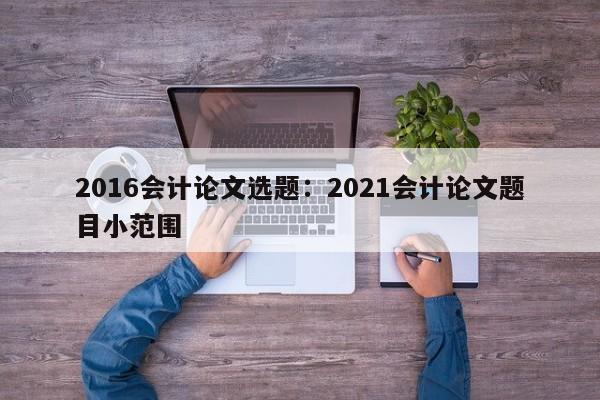 2016会计论文选题：2021会计论文题目小范围