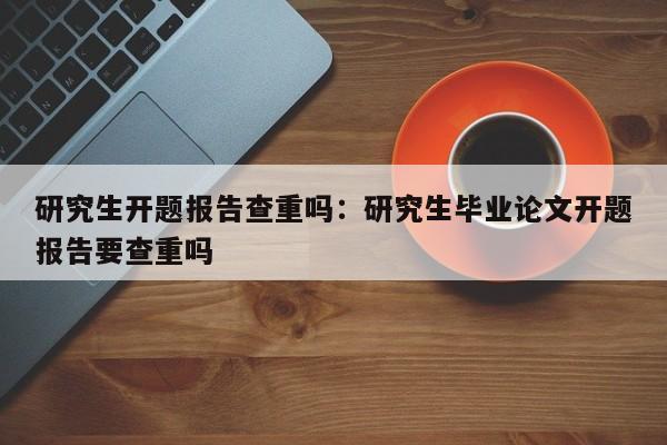 研究生开题报告查重吗：研究生毕业论文开题报告要查重吗