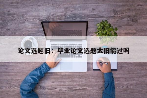 论文选题旧：毕业论文选题太旧能过吗