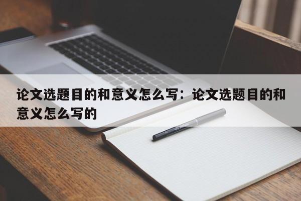 论文选题目的和意义怎么写：论文选题目的和意义怎么写的