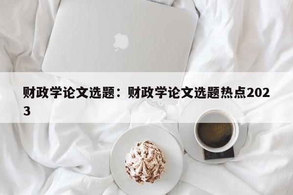 财政学论文选题：财政学论文选题热点2023