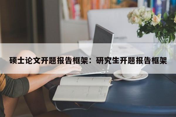 硕士论文开题报告框架：研究生开题报告框架