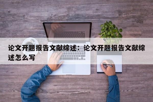 论文开题报告文献综述：论文开题报告文献综述怎么写
