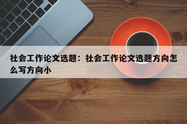 社会工作论文选题：社会工作论文选题方向怎么写方向小