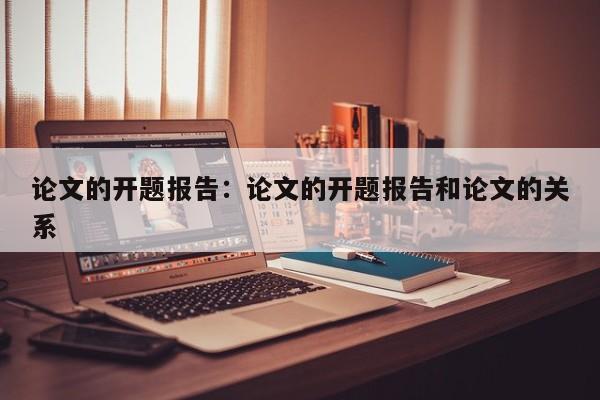 论文的开题报告：论文的开题报告和论文的关系