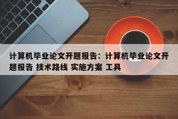 计算机毕业论文开题报告：计算机毕业论文开题报告 技术路线 实施方案 工具