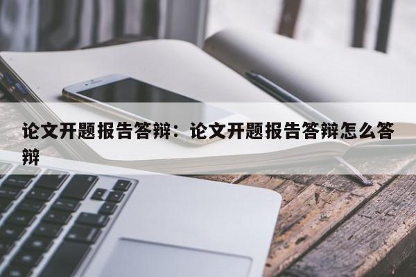 论文开题报告答辩：论文开题报告答辩怎么答辩