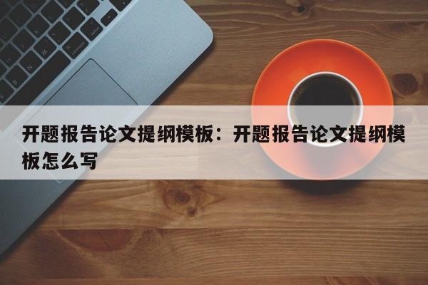 开题报告论文提纲模板：开题报告论文提纲模板怎么写