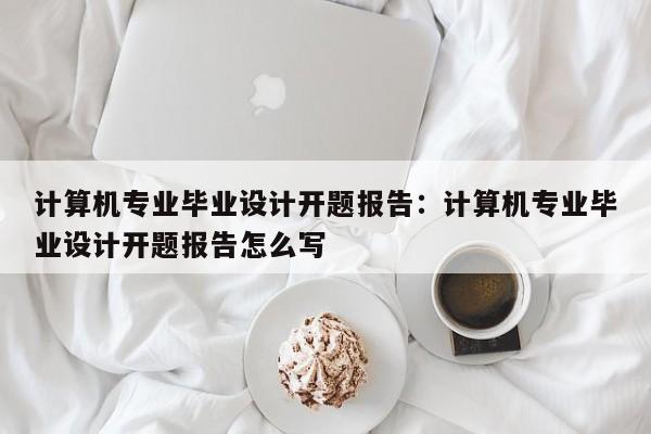 计算机专业毕业设计开题报告：计算机专业毕业设计开题报告怎么写