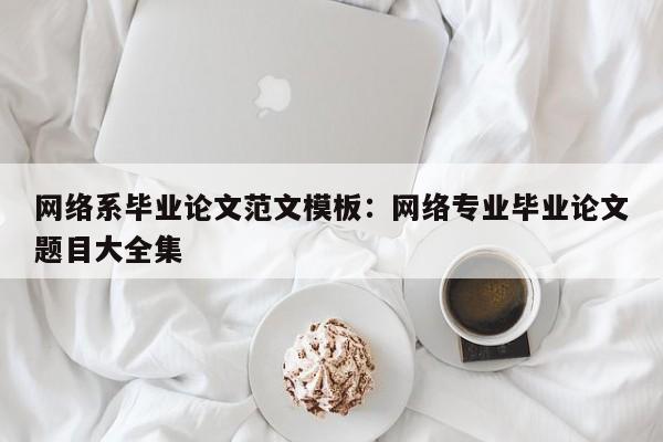 网络系毕业论文范文模板：网络专业毕业论文题目大全集