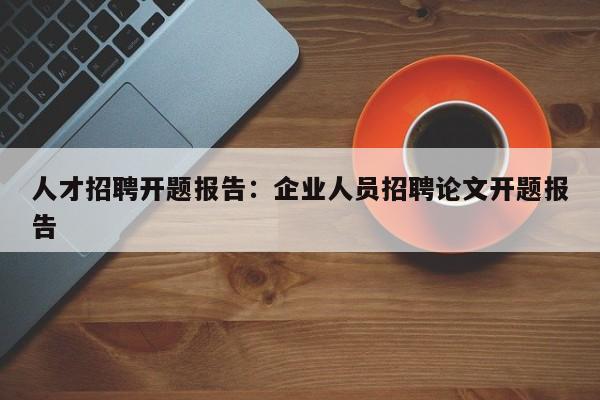 人才招聘开题报告：企业人员招聘论文开题报告