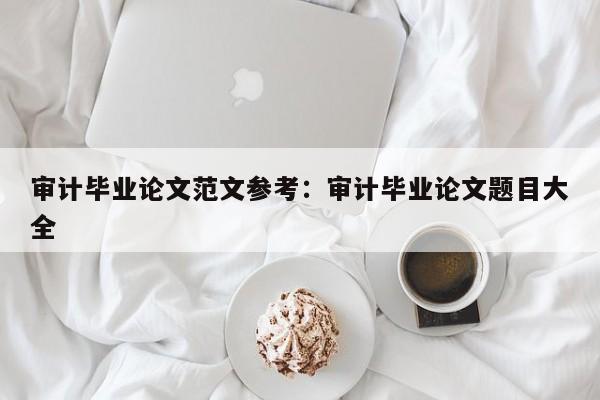 审计毕业论文范文参考:审计毕业论文题目大全