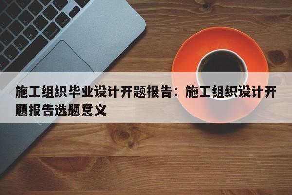 施工组织毕业设计开题报告:施工组织设计开题报告选题意义