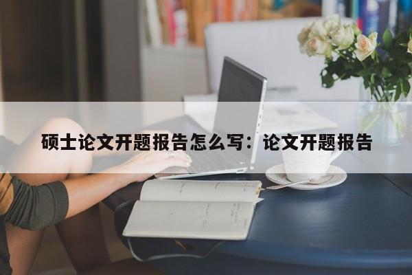 硕士论文开题报告怎么写:论文开题报告