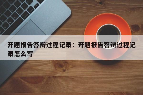 开题报告答辩过程记录：开题报告答辩过程记录怎么写