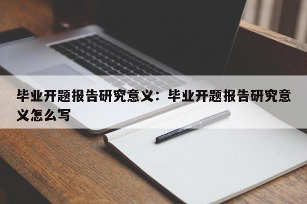 毕业开题报告研究意义:毕业开题报告研究意义怎么写