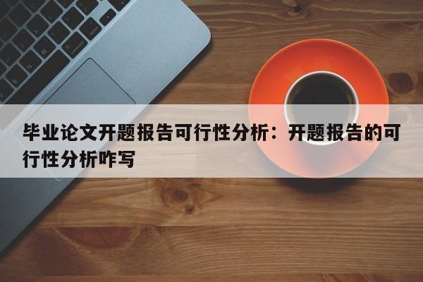 毕业论文开题报告可行性分析：开题报告的可行性分析咋写