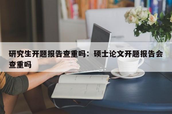 研究生开题报告查重吗:硕士论文开题报告会查重吗