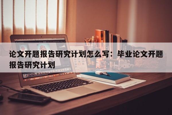 论文开题报告研究计划怎么写:毕业论文开题报告研究计划