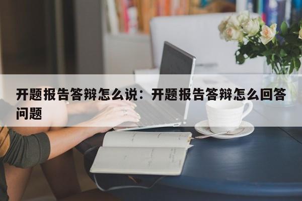 开题报告答辩怎么说:开题报告答辩怎么回答问题