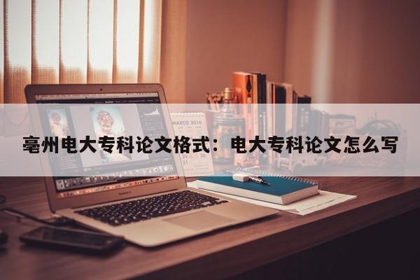 亳州电大专科论文格式：电大专科论文怎么写