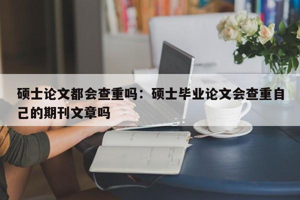 硕士论文都会查重吗：硕士毕业论文会查重自己的期刊文章吗