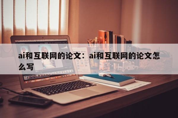 ai和互联网的论文：ai和互联网的论文怎么写