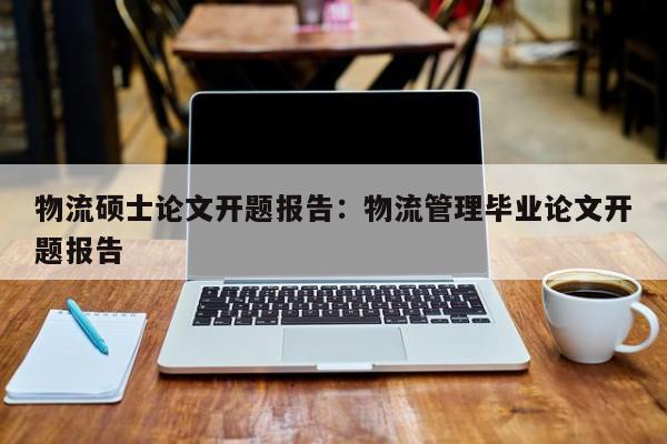 物流硕士论文开题报告：物流管理毕业论文开题报告