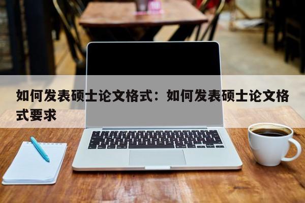 如何发表硕士论文格式：如何发表硕士论文格式要求