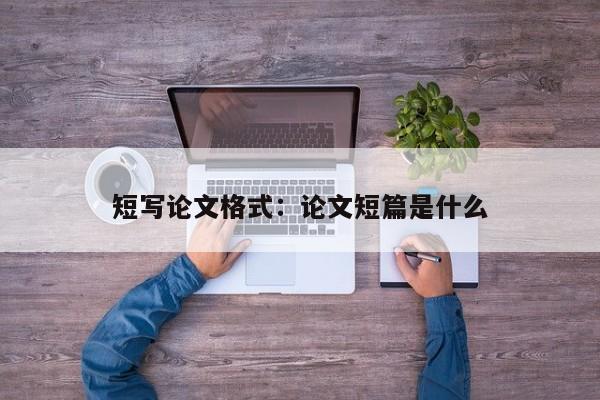 短写论文格式：论文短篇是什么