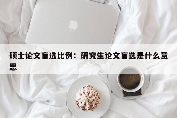 硕士论文盲选比例：研究生论文盲选是什么意思