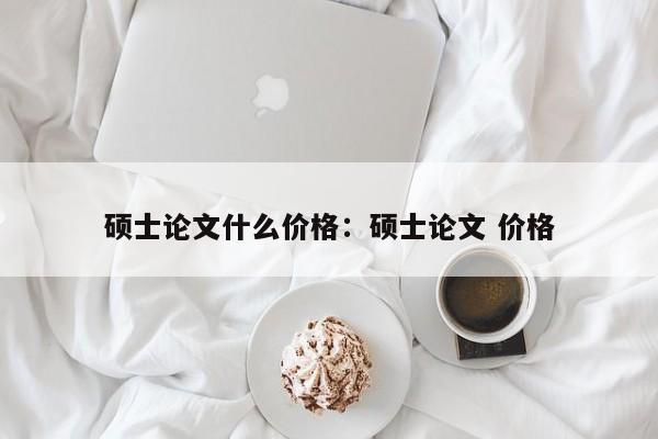 硕士论文什么价格：硕士论文 价格