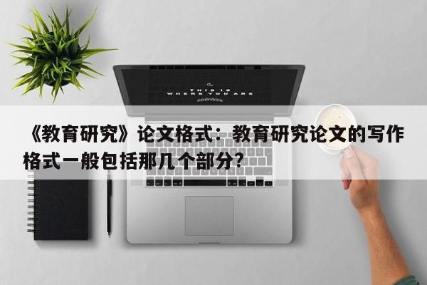 《教育研究》论文格式：教育研究论文的写作格式一般包括那几个部分? 