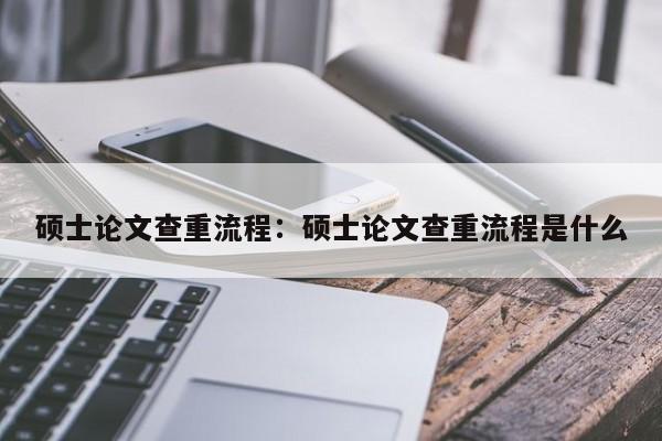 硕士论文查重流程：硕士论文查重流程是什么