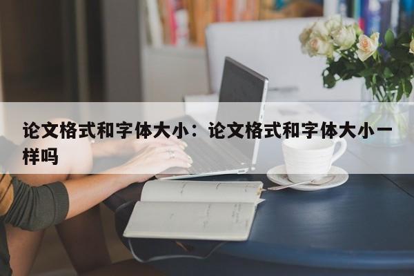 论文格式和字体大小：论文格式和字体大小一样吗